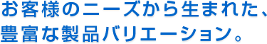お客様のニーズから生まれた、豊富な製品バリエーション。